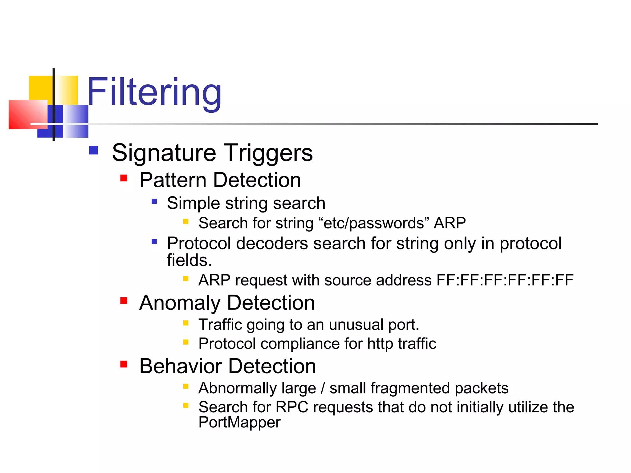 Filtering
 Signature Triggers
 Pattern Detection

Simple string search
 Search for string “etc/passwords” ARP

Protocol decoders search for string only in protocol
fields.
 ARP request with source address FF:FF:FF:FF:FF:FF
 Anomaly Detection
 Traffic going to an unusual port.
 Protocol compliance for http traffic
 Behavior Detection
 Abnormally large / small fragmented packets
 Search for RPC requests that do not initially utilize the
PortMapper
 