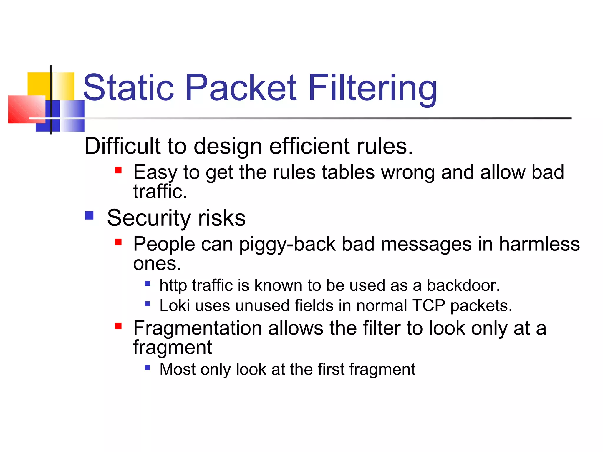 Static Packet Filtering
Difficult to design efficient rules.
 Easy to get the rules tables wrong and allow bad
traffic.
 Security risks
 People can piggy-back bad messages in harmless
ones.

http traffic is known to be used as a backdoor.

Loki uses unused fields in normal TCP packets.
 Fragmentation allows the filter to look only at a
fragment

Most only look at the first fragment
 
