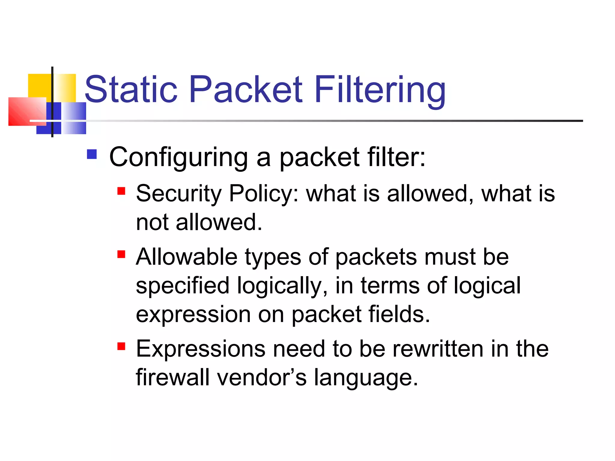 Static Packet Filtering
 Configuring a packet filter:
 Security Policy: what is allowed, what is
not allowed.
 Allowable types of packets must be
specified logically, in terms of logical
expression on packet fields.
 Expressions need to be rewritten in the
firewall vendor’s language.
 