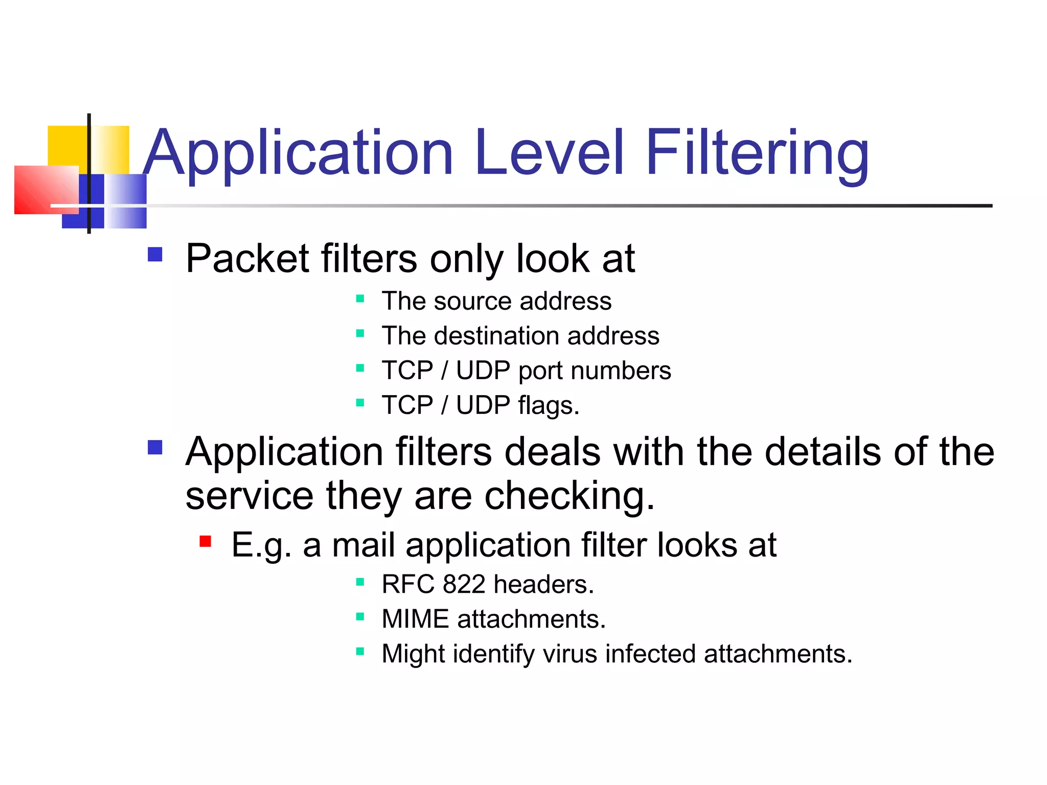 Application Level Filtering
 Packet filters only look at

The source address

The destination address

TCP / UDP port numbers

TCP / UDP flags.
 Application filters deals with the details of the
service they are checking.
 E.g. a mail application filter looks at

RFC 822 headers.

MIME attachments.

Might identify virus infected attachments.
 