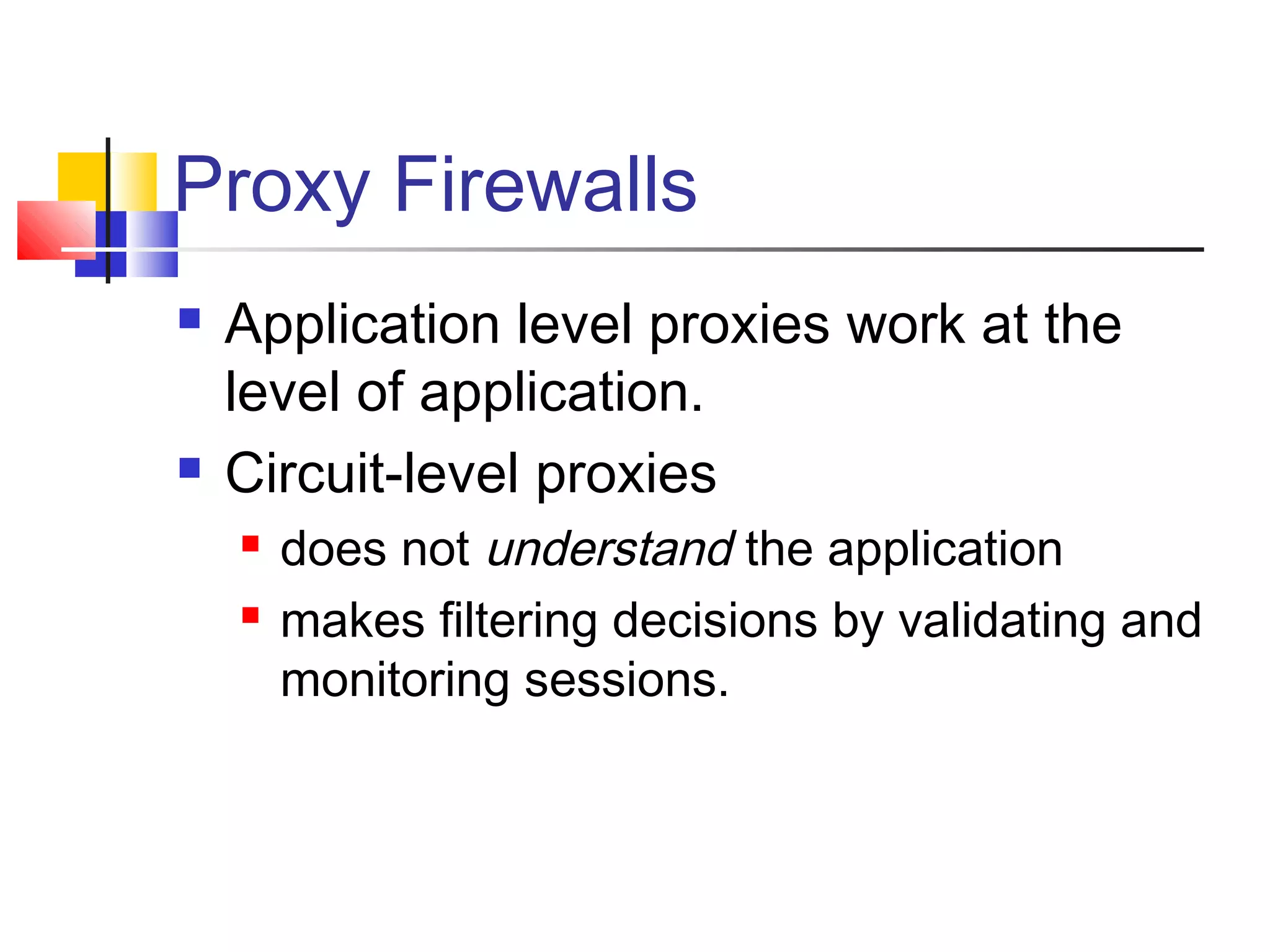 Proxy Firewalls
 Application level proxies work at the
level of application.
 Circuit-level proxies
 does not understand the application
 makes filtering decisions by validating and
monitoring sessions.
 
