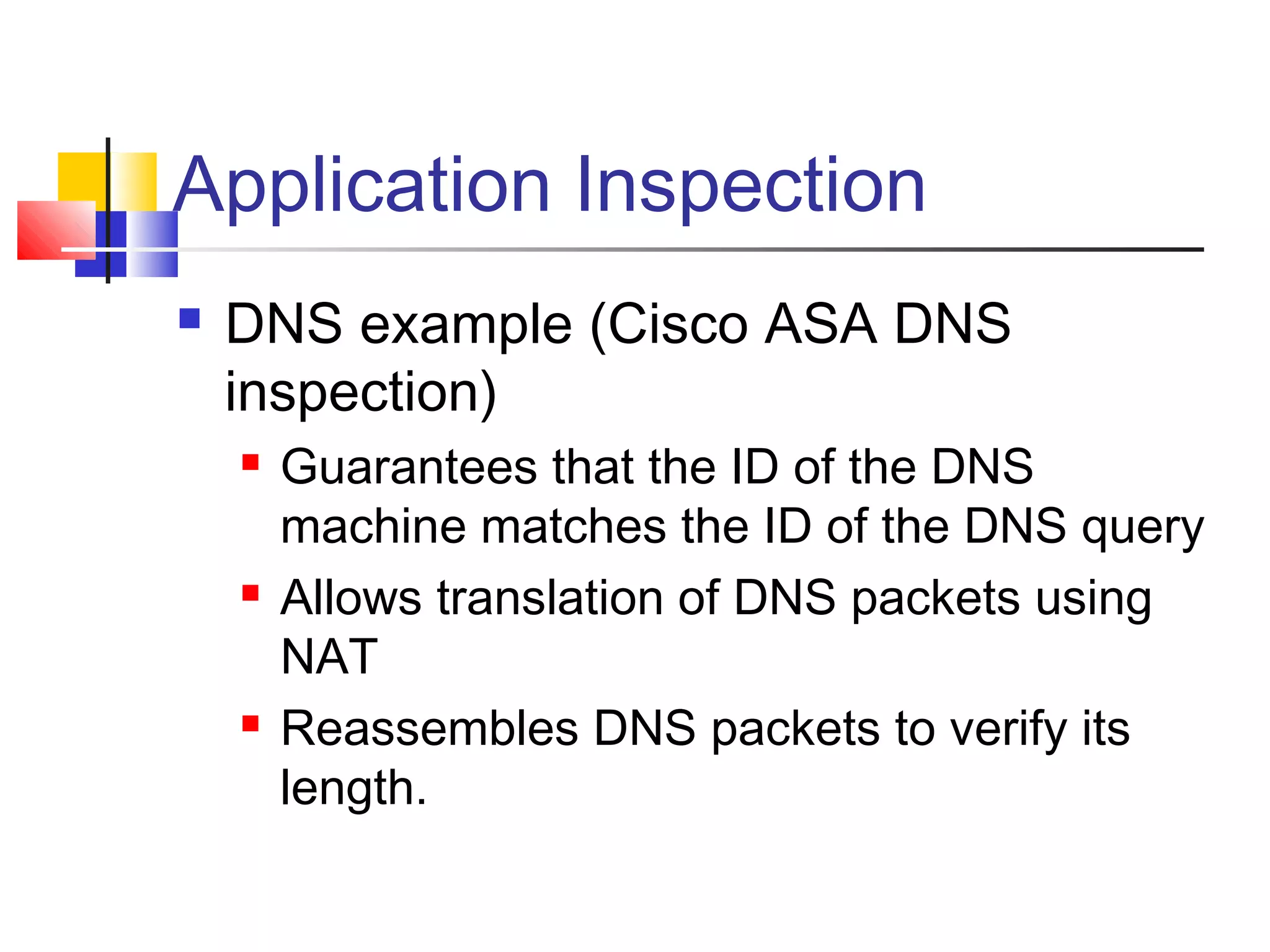 Application Inspection
 DNS example (Cisco ASA DNS
inspection)
 Guarantees that the ID of the DNS
machine matches the ID of the DNS query
 Allows translation of DNS packets using
NAT
 Reassembles DNS packets to verify its
length.
 
