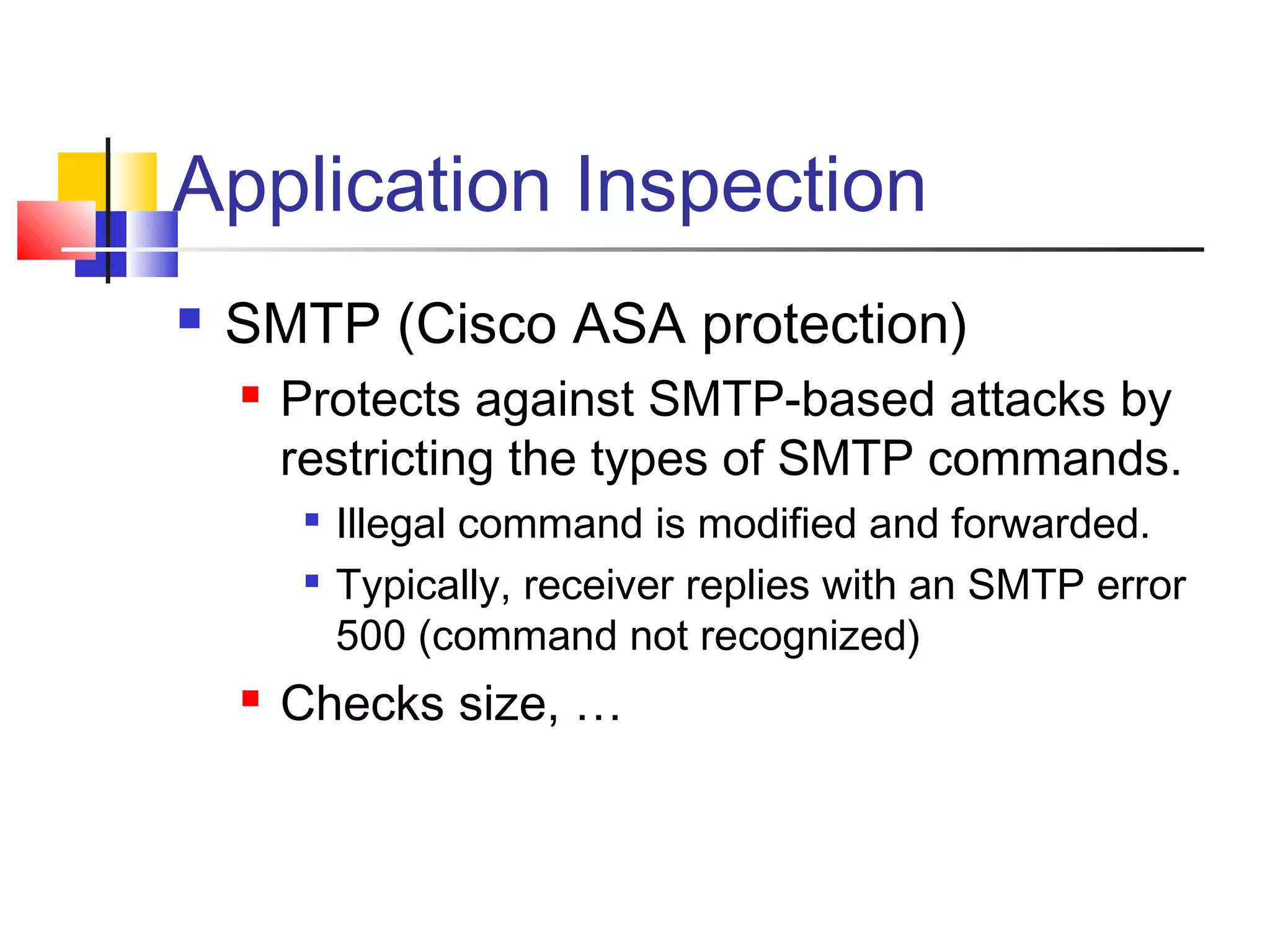 Application Inspection
 SMTP (Cisco ASA protection)
 Protects against SMTP-based attacks by
restricting the types of SMTP commands.

Illegal command is modified and forwarded.

Typically, receiver replies with an SMTP error
500 (command not recognized)
 Checks size, …
 