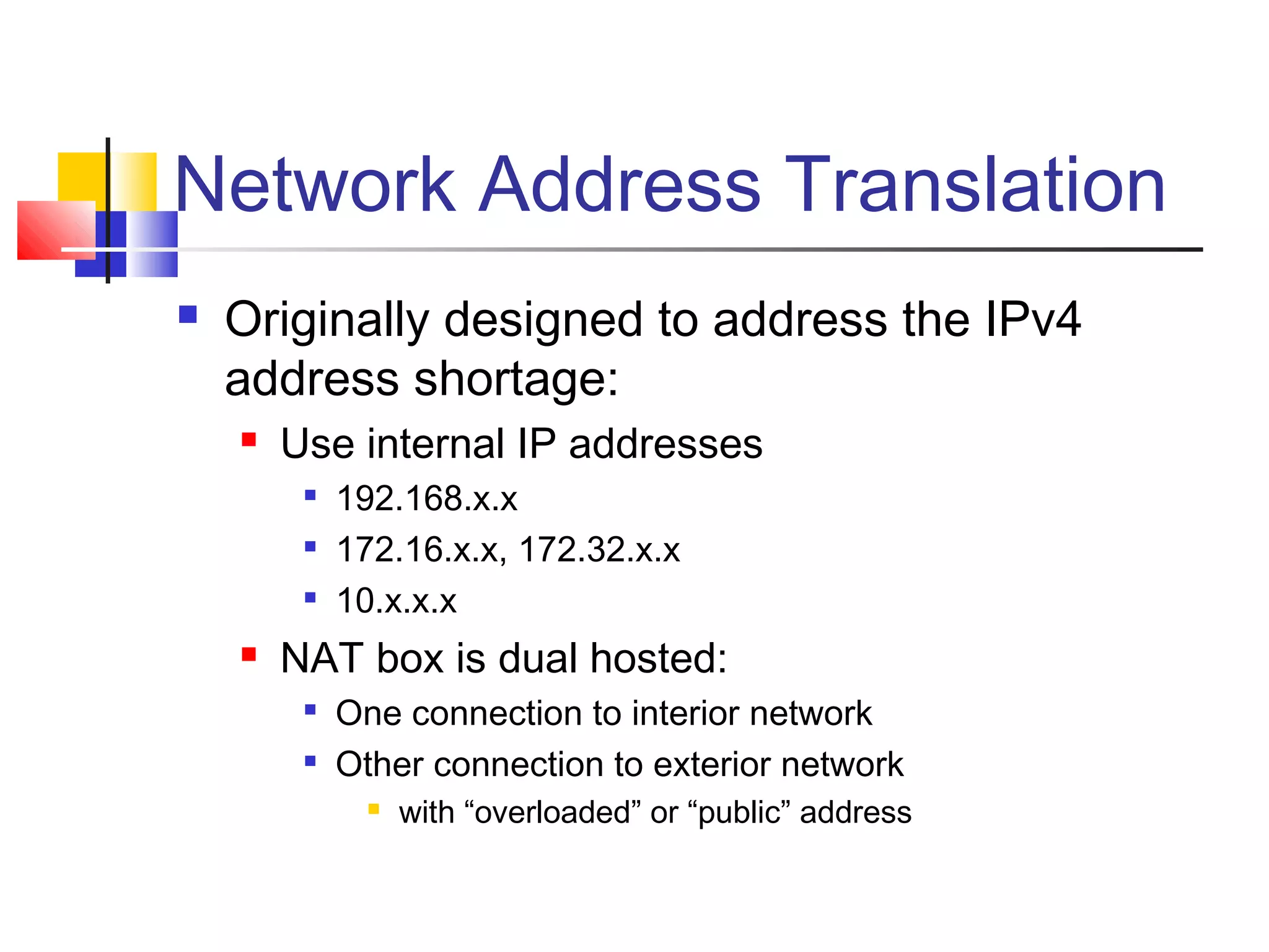 Network Address Translation
 Originally designed to address the IPv4
address shortage:
 Use internal IP addresses

192.168.x.x

172.16.x.x, 172.32.x.x

10.x.x.x
 NAT box is dual hosted:

One connection to interior network

Other connection to exterior network
 with “overloaded” or “public” address
 