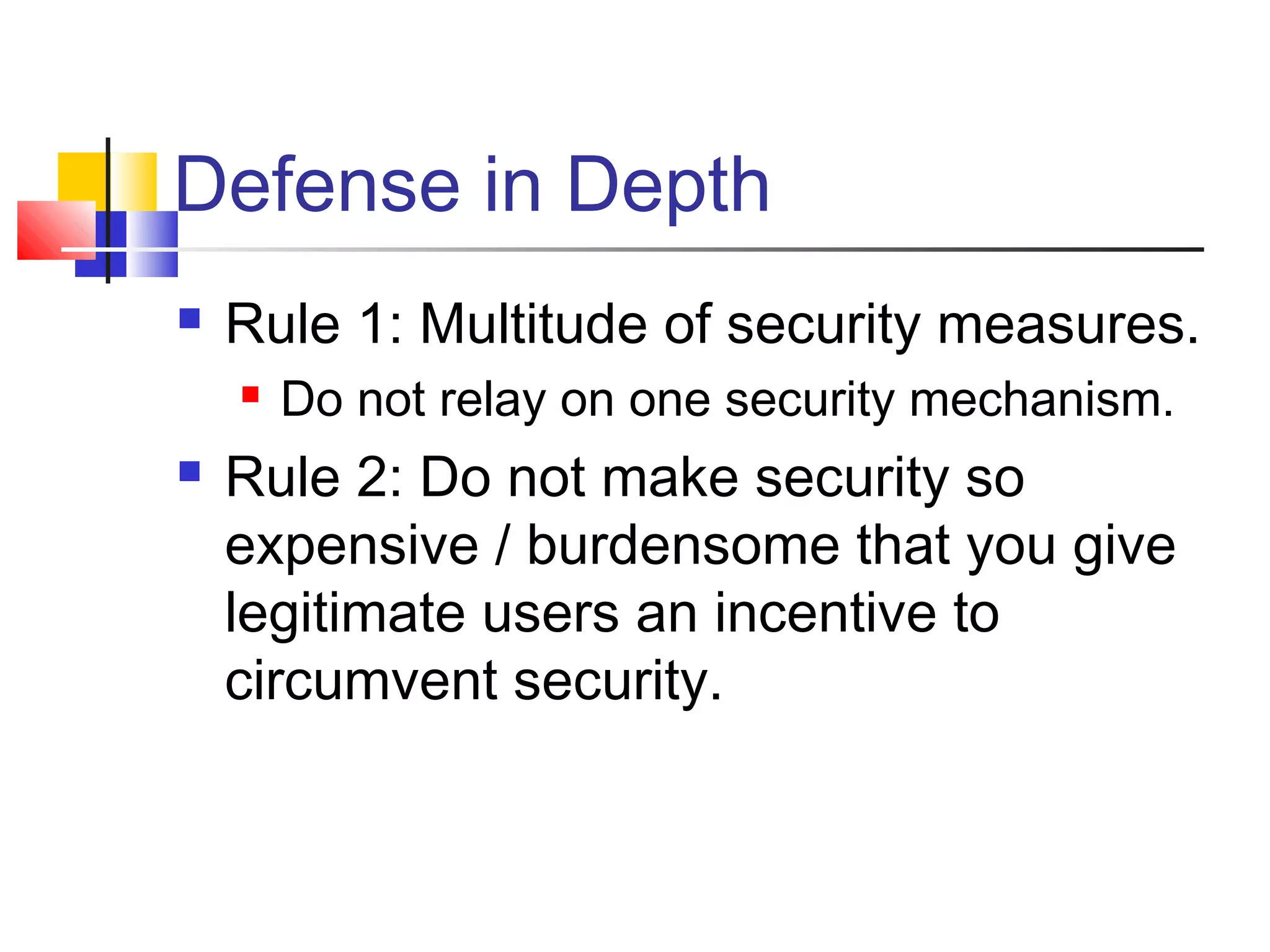 Defense in Depth
 Rule 1: Multitude of security measures.
 Do not relay on one security mechanism.
 Rule 2: Do not make security so
expensive / burdensome that you give
legitimate users an incentive to
circumvent security.
 