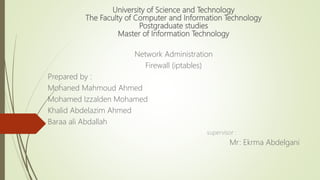 University of Science and Technology
The Faculty of Computer and Information Technology
Postgraduate studies
Master of Information Technology
Network Administration
Firewall (iptables)
Prepared by :
Mohaned Mahmoud Ahmed
Mohamed Izzalden Mohamed
Khalid Abdelazim Ahmed
Baraa ali Abdallah
supervisor :
Mr: Ekrma Abdelgani
 