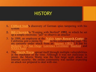 HISTORY
1. Clifford Stoll's discovery of German spies tampering with his
system
2. Bill Cheswick's "Evening with Berferd" 1992, in which he set
up a simple electronic "jail" to observe an attacker
3. In 1988, an employee at the NASA Ames Research Center in
California sent a memo by email to his colleagues that read, "We
are currently under attack from an Internet VIRUS! It has hit
Berkeley, UC San Diego, Lawrence Livermore, Stanford, and
NASAAmes."
4. The Morris Worm spread itself through multiple vulnerabilities
in the machines of the time. Although it was not malicious in
intent, the Morris Worm was the first large scale attack on
Internet security; the online community was neither expecting
an attack nor prepared to deal with one.
 