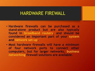 HARDWARE FIREWALL
• Hardware firewalls can be purchased as a
stand-alone product but are also typically
found in broadband routers, and should be
considered an important part of your system
and network set-up.
• Most hardware firewalls will have a minimum
of four network ports to connect other
computers, but for larger networks, business
networking firewall solutions are available.
 
