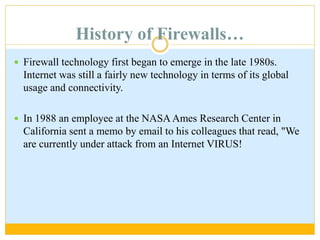 History of Firewalls…
 Firewall technology first began to emerge in the late 1980s.
Internet was still a fairly new technology in terms of its global
usage and connectivity.
 In 1988 an employee at the NASA Ames Research Center in
California sent a memo by email to his colleagues that read, "We
are currently under attack from an Internet VIRUS!
 