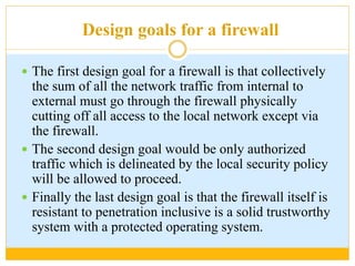 Design goals for a firewall
 The first design goal for a firewall is that collectively
the sum of all the network traffic from internal to
external must go through the firewall physically
cutting off all access to the local network except via
the firewall.
 The second design goal would be only authorized
traffic which is delineated by the local security policy
will be allowed to proceed.
 Finally the last design goal is that the firewall itself is
resistant to penetration inclusive is a solid trustworthy
system with a protected operating system.
 
