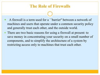 The Role of Firewalls
 A firewall is a term used for a ``barrier'' between a network of
machines and users that operate under a common security policy
and generally trust each other, and the outside world.
 There are two basic reasons for using a firewall at present: to
save money in concentrating your security on a small number of
components, and to simplify the architecture of a system by
restricting access only to machines that trust each other.
 