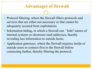 Advantages of firewall
 Protocol filtering, where the firewall filters protocols and
services that are either not necessary or that cannot be
adequately secured from exploitation;
 Information hiding, in which a firewall can ``hide'' names of
internal systems or electronic mail addresses, thereby
revealing less information to outside hosts;
 Application gateways, where the firewall requires inside or
outside users to connect first to the firewall before
connecting further, thereby filtering the protocol;
 