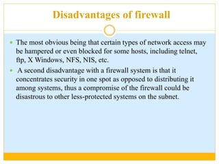 Disadvantages of firewall
 The most obvious being that certain types of network access may
be hampered or even blocked for some hosts, including telnet,
ftp, X Windows, NFS, NIS, etc.
 A second disadvantage with a firewall system is that it
concentrates security in one spot as opposed to distributing it
among systems, thus a compromise of the firewall could be
disastrous to other less-protected systems on the subnet.
 