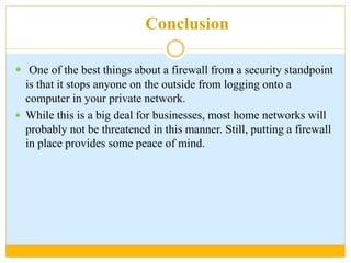 Conclusion
 One of the best things about a firewall from a security standpoint
is that it stops anyone on the outside from logging onto a
computer in your private network.
 While this is a big deal for businesses, most home networks will
probably not be threatened in this manner. Still, putting a firewall
in place provides some peace of mind.
 