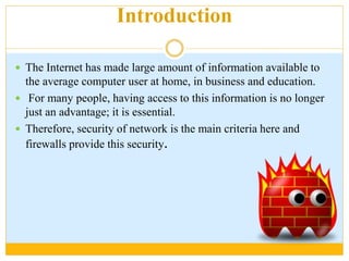 Introduction
 The Internet has made large amount of information available to
the average computer user at home, in business and education.
 For many people, having access to this information is no longer
just an advantage; it is essential.
 Therefore, security of network is the main criteria here and
firewalls provide this security.
 