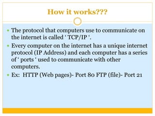 How it works???
 The protocol that computers use to communicate on
the internet is called ‘ TCP/IP ‘.
 Every computer on the internet has a unique internet
protocol (IP Address) and each computer has a series
of ‘ ports ‘ used to communicate with other
computers.
 Ex: HTTP (Web pages)- Port 80 FTP (file)- Port 21
 