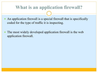 What is an application firewall?
 An application firewall is a special firewall that is specifically
coded for the type of traffic it is inspecting.
 The most widely developed application firewall is the web
application firewall.
 