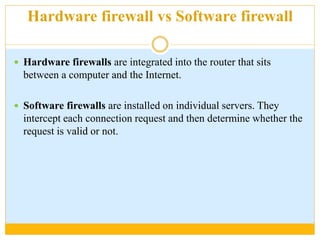 Hardware firewall vs Software firewall
 Hardware firewalls are integrated into the router that sits
between a computer and the Internet.
 Software firewalls are installed on individual servers. They
intercept each connection request and then determine whether the
request is valid or not.
 