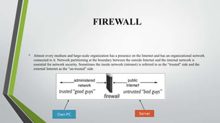 FIREWALL
• Almost every medium and large-scale organization has a presence on the Internet and has an organizational network
connected to it. Network partitioning at the boundary between the outside Internet and the internal network is
essential for network security. Sometimes the inside network (intranet) is referred to as the “trusted” side and the
external Internet as the “un-trusted” side
Own PC Server
 