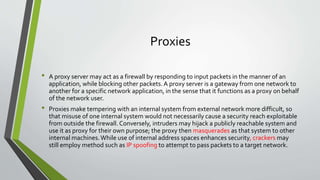Proxies
• A proxy server may act as a firewall by responding to input packets in the manner of an
application, while blocking other packets. A proxy server is a gateway from one network to
another for a specific network application, in the sense that it functions as a proxy on behalf
of the network user.
• Proxies make tempering with an internal system from external network more difficult, so
that misuse of one internal system would not necessarily cause a security reach exploitable
from outside the firewall.Conversely, intruders may hijack a publicly reachable system and
use it as proxy for their own purpose; the proxy then masquerades as that system to other
internal machines.While use of internal address spaces enhances security, crackers may
still employ method such as IP spoofing to attempt to pass packets to a target network.
 