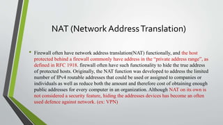 NAT (Network AddressTranslation)
• Firewall often have network address translation(NAT) functionally, and the host
protected behind a firewall commonly have address in the “private address range”, as
defined in RFC 1918. firewall often have such functionality to hide the true address
of protected hosts. Originally, the NAT function was developed to address the limited
number of IPv4 routable addresses that could be used or assigned to companies or
individuals as well as reduce both the amount and therefore cost of obtaining enough
public addresses for every computer in an organization. Although NAT on its own is
not considered a security feature, hiding the addresses devices has become an often
used defence against network. (ex: VPN)
 