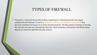 TYPES OF FIREWALL
• Firewall is a network device that isolates organization’s internal network from larger
outside network/Internet. It can be a hardware, software, or combined system/both that
prevents unauthorized access to or from internal network. All data packets entering or leaving
the internal network pass through the firewall, which examines each packet and blocks those
that do not meet the specified security criteria.
 
