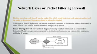 Network Layer or Packet Filtering Firewall
The first type of network firewall was the packet filter which would look at network addresses and ports of
the packet to determine if that packet should be allowed or blocked.
In this type of firewall deployment, the internal network is connected to the external network/Internet via a
router firewall. The firewall inspects and filters data packet-by packet.
Packet-filtering firewalls allow or block the packets mostly based on criteria such as source and/or
destination IP addresses, protocol, source and/or destination port numbers, and various other parameters
within the IP header.
 