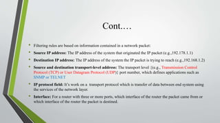 Cont.…
• Filtering rules are based on information contained in a network packet:
• Source IP address: The IP address of the system that originated the IP packet (e.g.,192.178.1.1)
• Destination IP address: The IP address of the system the IP packet is trying to reach (e.g.,192.168.1.2)
• Source and destination transport-level address: The transport level {(e.g., Transmission Control
Protocol (TCP) or User Datagram Protocol (UDP)} port number, which defines applications such as
SNMP or TELNET
• IP protocol field: It’s work on a transport protocol which is transfer of data between end system using
the services of the network layer.
• Interface: For a router with three or more ports, which interface of the router the packet came from or
which interface of the router the packet is destined.
 