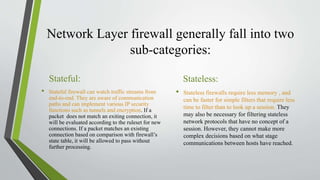 Network Layer firewall generally fall into two
sub-categories:
Stateful:
• Stateful firewall can watch traffic streams from
end-to-end. They are aware of communication
paths and can implement various IP security
functions such as tunnels and encryption. If a
packet does not match an exiting connection, it
will be evaluated according to the ruleset for new
connections. If a packet matches an existing
connection based on comparison with firewall’s
state table, it will be allowed to pass without
further processing.
Stateless:
• Stateless firewalls require less memory , and
can be faster for simple filters that require less
time to filter than to look up a session. They
may also be necessary for filtering stateless
network protocols that have no concept of a
session. However, they cannot make more
complex decisions based on what stage
communications between hosts have reached.
 