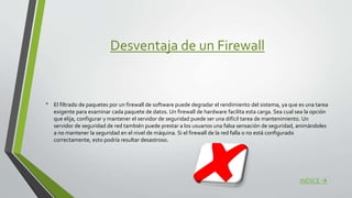 Desventaja de un Firewall
• El filtrado de paquetes por un firewall de software puede degradar el rendimiento del sistema, ya que es una tarea
exigente para examinar cada paquete de datos. Un firewall de hardware facilita esta carga. Sea cual sea la opción
que elija, configurar y mantener el servidor de seguridad puede ser una difícil tarea de mantenimiento. Un
servidor de seguridad de red también puede prestar a los usuarios una falsa sensación de seguridad, animándoles
a no mantener la seguridad en el nivel de máquina. Si el firewall de la red falla o no está configurado
correctamente, esto podría resultar desastroso.
INDICE 
 