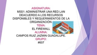 ASIGNATURA:
M5S1: ADMINISTRAR UNA RED LAN
DEACUERDO A LOS RECURSOS
DISPONIBLES Y REQUERIMIENTOS DE LA
ORGANIZACIÓN.
TEMA:
EL FIREWALL
ALUMNA:
CAMPOS RUIZ JAZMIN GUADALUPE.
GRUPO:
#607
 