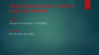 What is firewall and how it helps to
protect the network?
Trainee
Hussam mohammed - 439128026
Instructor
ENG.Ibrahim AL-Adini
 
