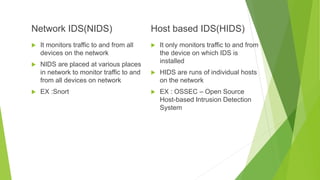 Network IDS(NIDS)
 It monitors traffic to and from all
devices on the network
 NIDS are placed at various places
in network to monitor traffic to and
from all devices on network
 EX :Snort
Host based IDS(HIDS)
 It only monitors traffic to and from
the device on which IDS is
installed
 HIDS are runs of individual hosts
on the network
 EX : OSSEC – Open Source
Host-based Intrusion Detection
System
 