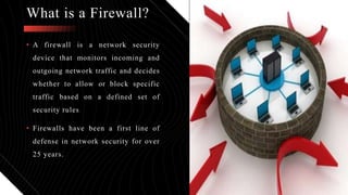 • A firewall is a network security
device that monitors incoming and
outgoing network traffic and decides
whether to allow or block specific
traffic based on a defined set of
security rules.
• Firewalls have been a first line of
defense in network security for over
25 years.
What is a Firewall?
 