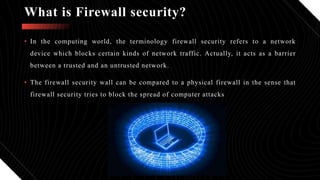 • In the computing world, the terminology firewall security refers to a network
device which blocks certain kinds of network traffic. Actually, it acts as a barrier
between a trusted and an untrusted network.
• The firewall security wall can be compared to a physical firewall in the sense that
firewall security tries to block the spread of computer attacks.
What is Firewall security?
 