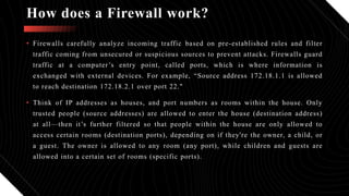 How does a Firewall work?
• Firewalls carefully analyze incoming traffic based on pre-established rules and filter
traffic coming from unsecured or suspicious sources to prevent attacks. Firewalls guard
traffic at a computer’s entry point, called ports, which is where information is
exchanged with external devices. For example, “Source address 172.18.1.1 is allowed
to reach destination 172.18.2.1 over port 22."
• Think of IP addresses as houses, and port numbers as rooms within the house. Only
trusted people (source addresses) are allowed to enter the house (destination address)
at all—then it’s further filtered so that people within the house are only allowed to
access certain rooms (destination ports), depending on if they're the owner, a child, or
a guest. The owner is allowed to any room (any port), while children and guests are
allowed into a certain set of rooms (specific ports).
 