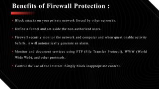• Block attacks on your private network forced by other networks.
• Define a funnel and set-aside the non-authorized users.
• Firewall security monitor the network and computer and when questionable activity
befalls, it will automatically generate an alarm.
• Monitor and document services using FTP (File Transfer Protocol), WWW (World
Wide Web), and other protocols.
• Control the use of the Internet. Simply block inappropriate content.
Benefits of Firewall Protection :
 
