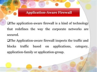 Application-Aware Firewall
The application-aware firewall is a kind of technology
that redefines the way the corporate networks are
secured.
The Application-aware firewall inspects the traffic and
blocks traffic based on applications, category,
application-family or application-group.
 