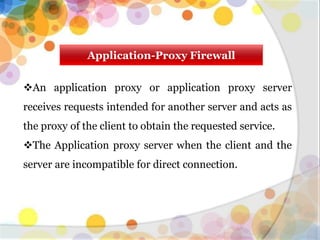 Application-Proxy Firewall
An application proxy or application proxy server
receives requests intended for another server and acts as
the proxy of the client to obtain the requested service.
The Application proxy server when the client and the
server are incompatible for direct connection.
 
