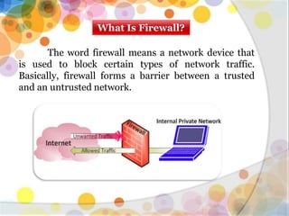What Is Firewall?
The word firewall means a network device that
is used to block certain types of network traffic.
Basically, firewall forms a barrier between a trusted
and an untrusted network.
 
