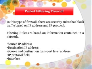 Packet Filtering Firewall
In this type of firewall, there are security rules that block
traffic based on IP address and IP protocol.
Filtering Rules are based on information contained in a
network.
•Source IP address
•Destination IP address
•Source and destination transport level address
•IP protocol field
•Interface
 