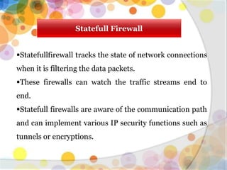 Statefull Firewall
Statefullfirewall tracks the state of network connections
when it is filtering the data packets.
These firewalls can watch the traffic streams end to
end.
Statefull firewalls are aware of the communication path
and can implement various IP security functions such as
tunnels or encryptions.
 