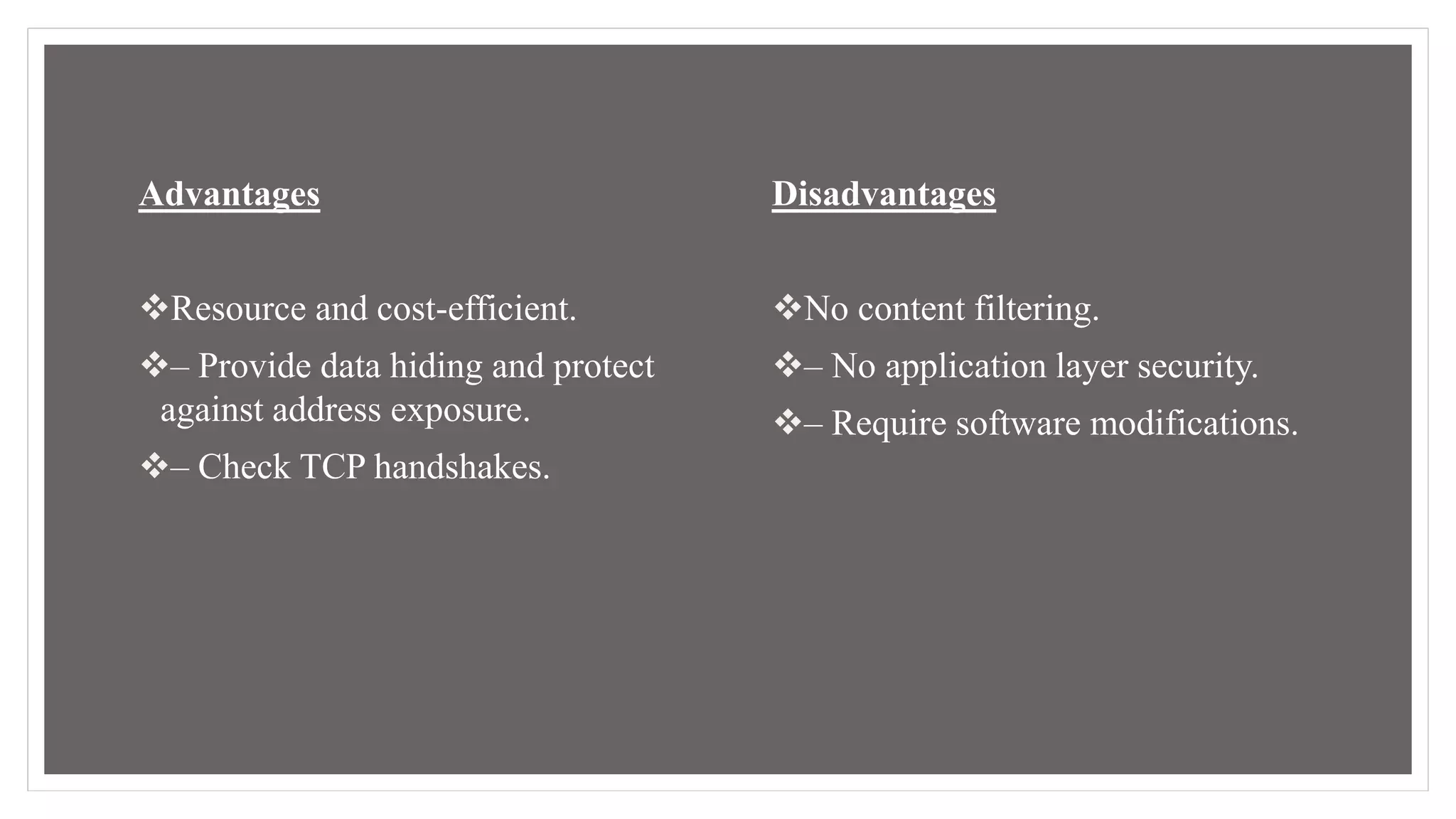 Advantages
Resource and cost-efficient.
– Provide data hiding and protect
against address exposure.
– Check TCP handshakes.
Disadvantages
No content filtering.
– No application layer security.
– Require software modifications.
 