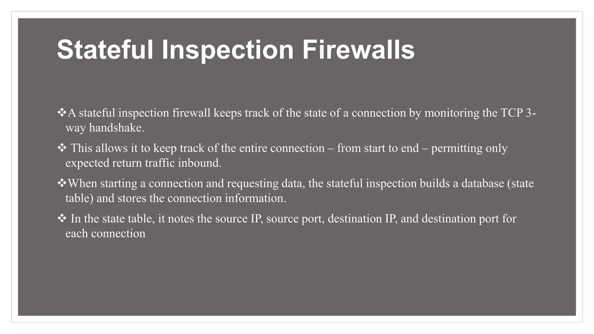 Stateful Inspection Firewalls
A stateful inspection firewall keeps track of the state of a connection by monitoring the TCP 3-
way handshake.
 This allows it to keep track of the entire connection – from start to end – permitting only
expected return traffic inbound.
When starting a connection and requesting data, the stateful inspection builds a database (state
table) and stores the connection information.
 In the state table, it notes the source IP, source port, destination IP, and destination port for
each connection
 