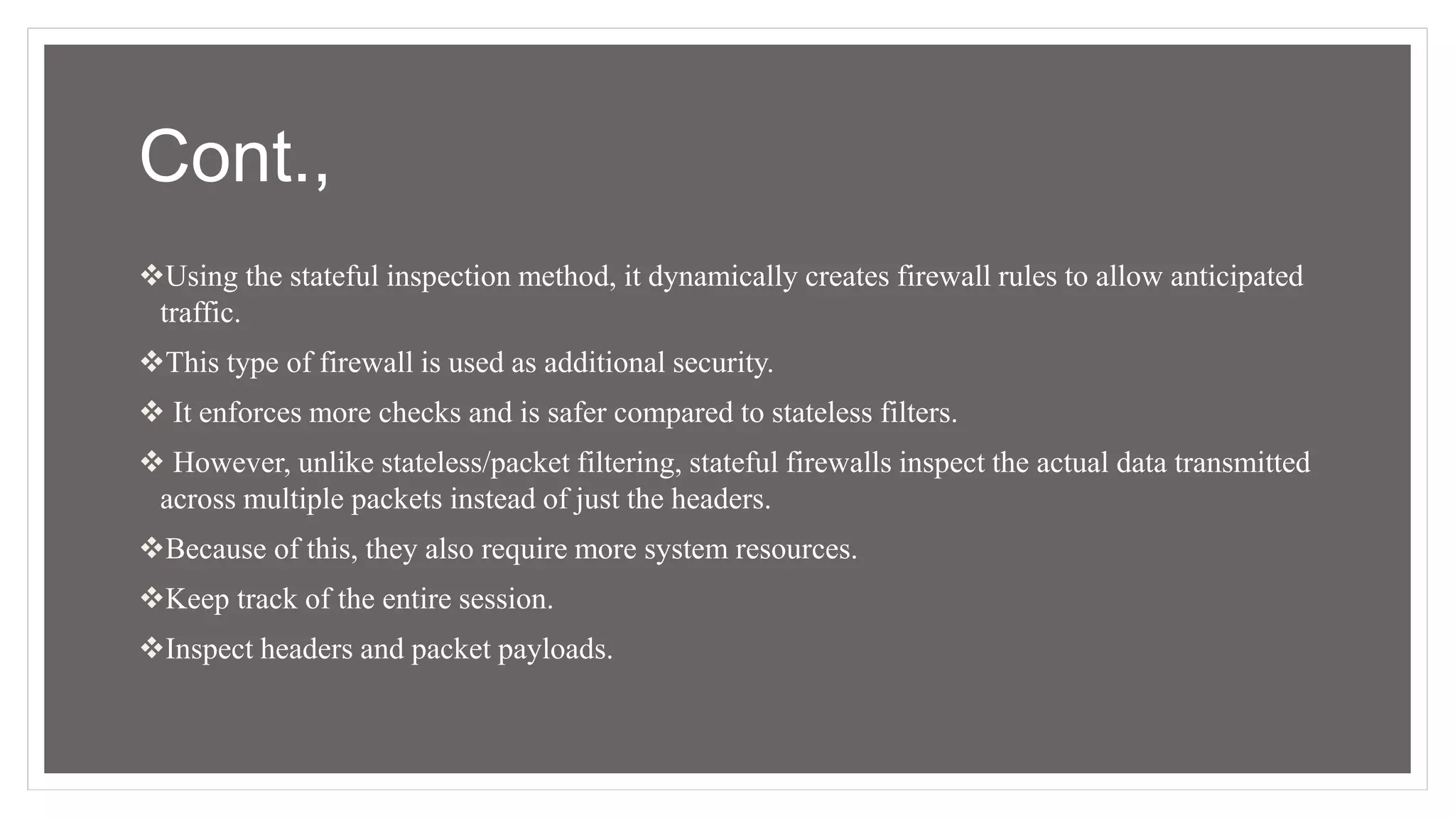 Cont.,
Using the stateful inspection method, it dynamically creates firewall rules to allow anticipated
traffic.
This type of firewall is used as additional security.
 It enforces more checks and is safer compared to stateless filters.
 However, unlike stateless/packet filtering, stateful firewalls inspect the actual data transmitted
across multiple packets instead of just the headers.
Because of this, they also require more system resources.
Keep track of the entire session.
Inspect headers and packet payloads.
 