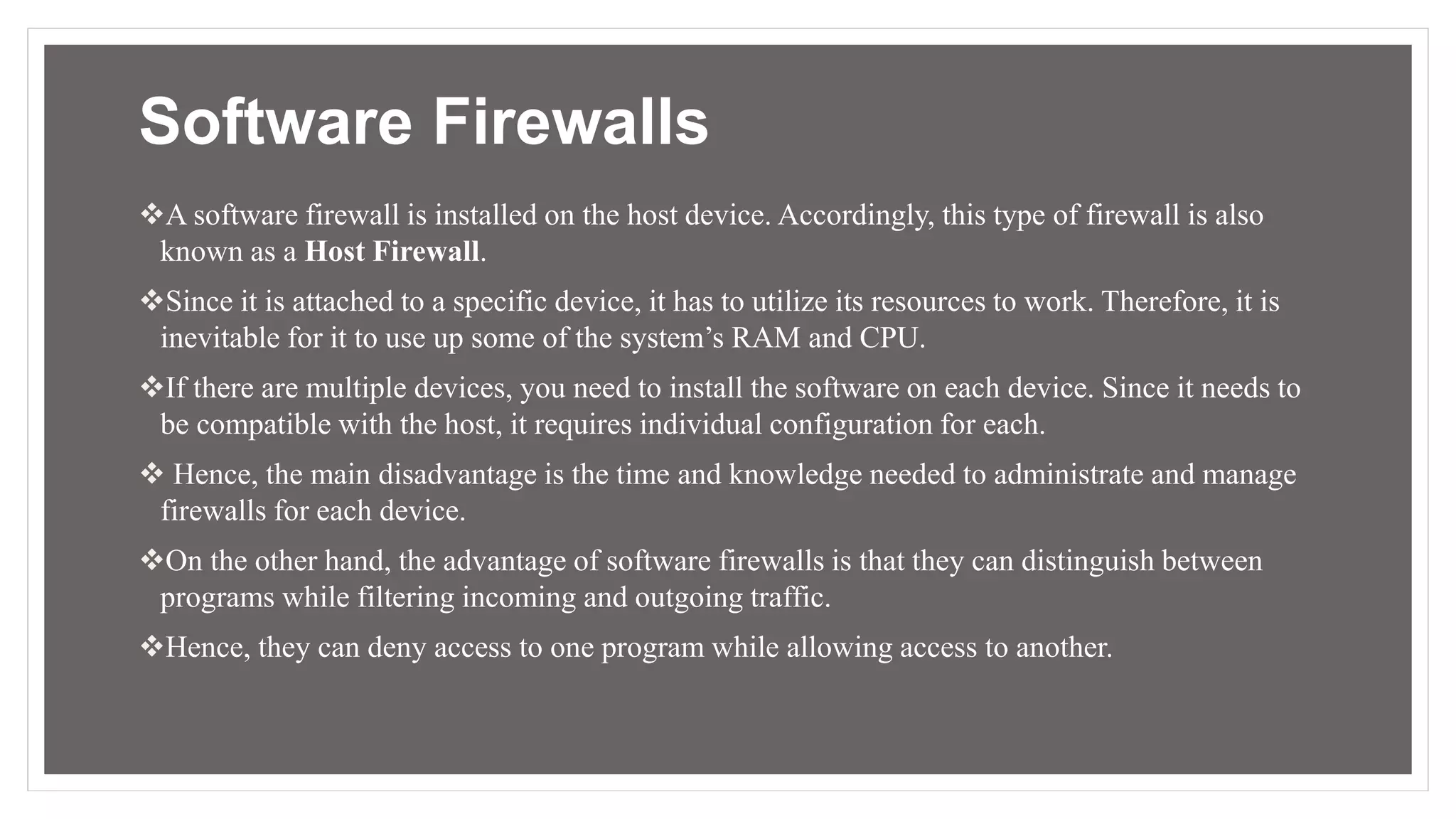 Software Firewalls
A software firewall is installed on the host device. Accordingly, this type of firewall is also
known as a Host Firewall.
Since it is attached to a specific device, it has to utilize its resources to work. Therefore, it is
inevitable for it to use up some of the system’s RAM and CPU.
If there are multiple devices, you need to install the software on each device. Since it needs to
be compatible with the host, it requires individual configuration for each.
 Hence, the main disadvantage is the time and knowledge needed to administrate and manage
firewalls for each device.
On the other hand, the advantage of software firewalls is that they can distinguish between
programs while filtering incoming and outgoing traffic.
Hence, they can deny access to one program while allowing access to another.
 