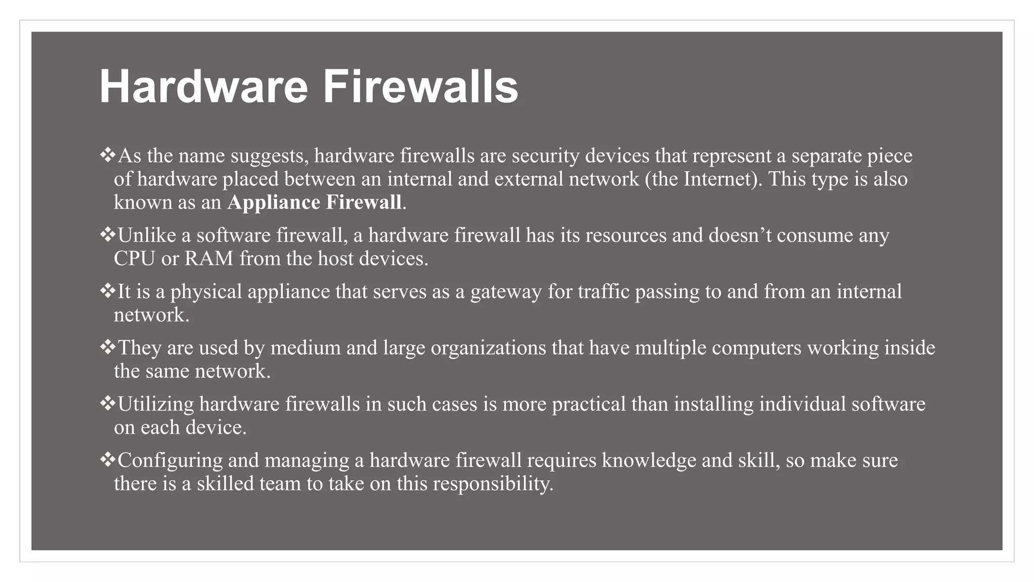 Hardware Firewalls
As the name suggests, hardware firewalls are security devices that represent a separate piece
of hardware placed between an internal and external network (the Internet). This type is also
known as an Appliance Firewall.
Unlike a software firewall, a hardware firewall has its resources and doesn’t consume any
CPU or RAM from the host devices.
It is a physical appliance that serves as a gateway for traffic passing to and from an internal
network.
They are used by medium and large organizations that have multiple computers working inside
the same network.
Utilizing hardware firewalls in such cases is more practical than installing individual software
on each device.
Configuring and managing a hardware firewall requires knowledge and skill, so make sure
there is a skilled team to take on this responsibility.
 