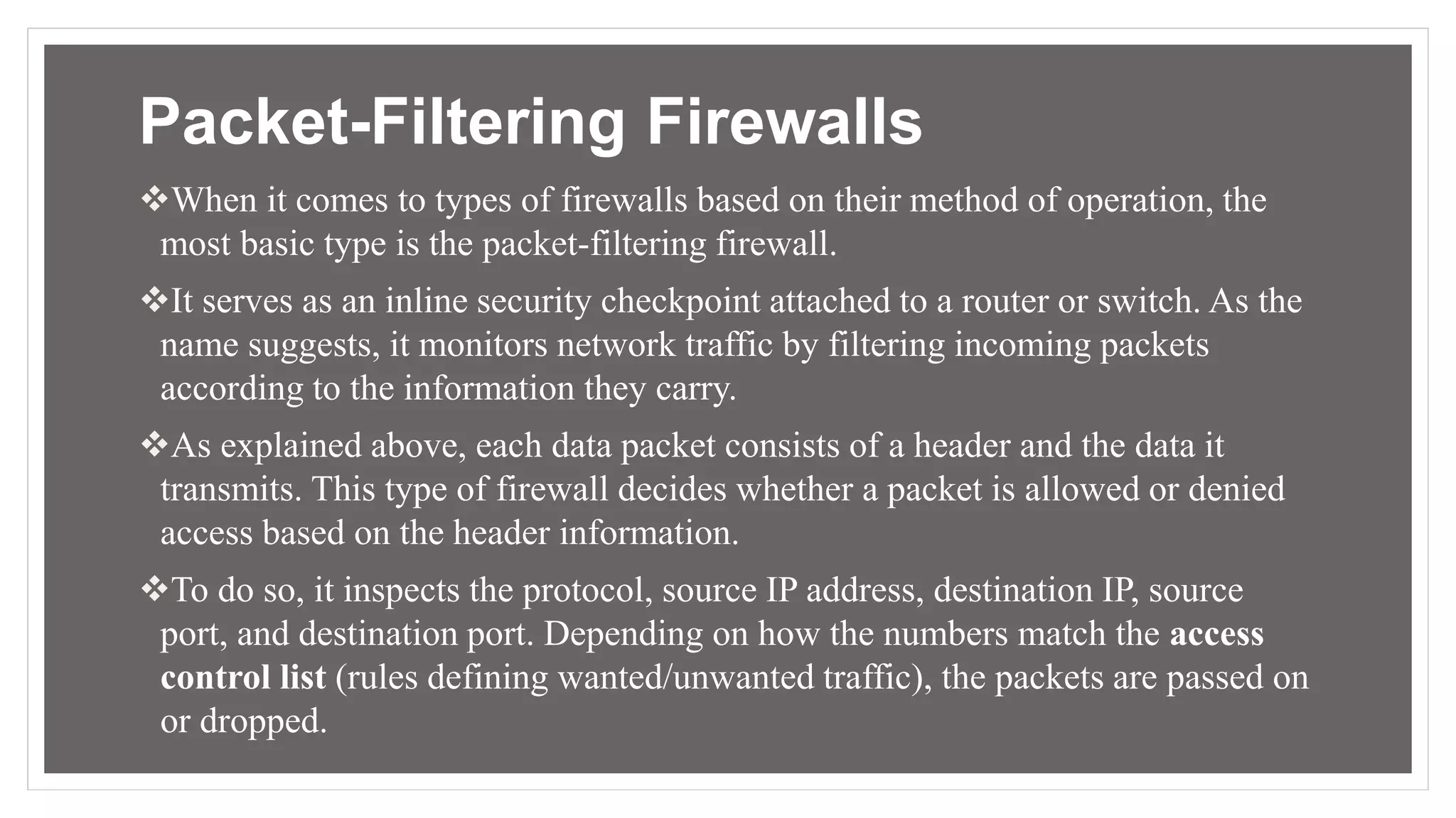 Packet-Filtering Firewalls
When it comes to types of firewalls based on their method of operation, the
most basic type is the packet-filtering firewall.
It serves as an inline security checkpoint attached to a router or switch. As the
name suggests, it monitors network traffic by filtering incoming packets
according to the information they carry.
As explained above, each data packet consists of a header and the data it
transmits. This type of firewall decides whether a packet is allowed or denied
access based on the header information.
To do so, it inspects the protocol, source IP address, destination IP, source
port, and destination port. Depending on how the numbers match the access
control list (rules defining wanted/unwanted traffic), the packets are passed on
or dropped.
 