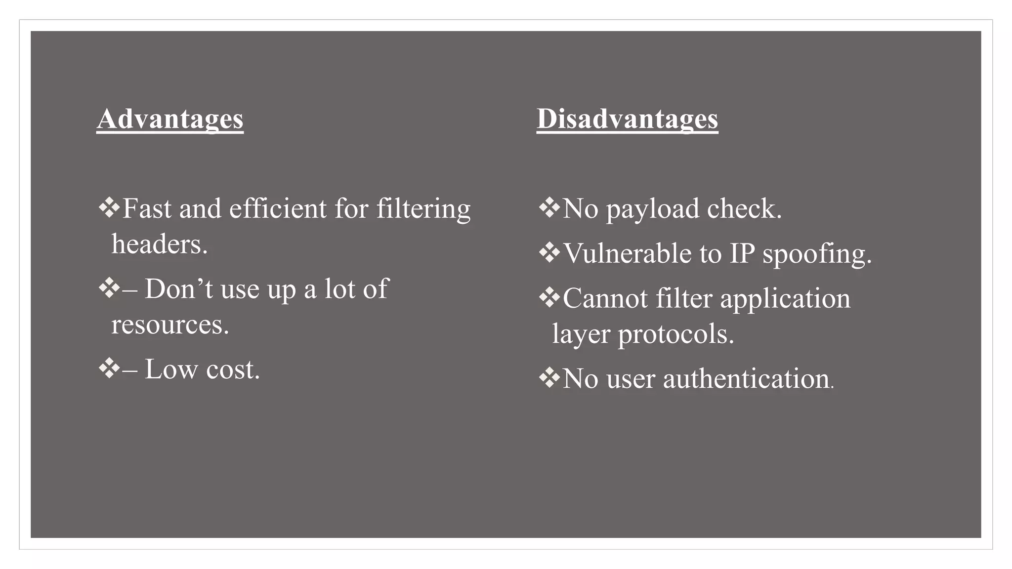 Advantages
Fast and efficient for filtering
headers.
– Don’t use up a lot of
resources.
– Low cost.
Disadvantages
No payload check.
Vulnerable to IP spoofing.
Cannot filter application
layer protocols.
No user authentication.
 