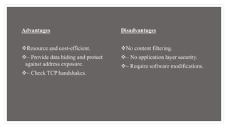 Advantages
Resource and cost-efficient.
– Provide data hiding and protect
against address exposure.
– Check TCP handshakes.
Disadvantages
No content filtering.
– No application layer security.
– Require software modifications.
 